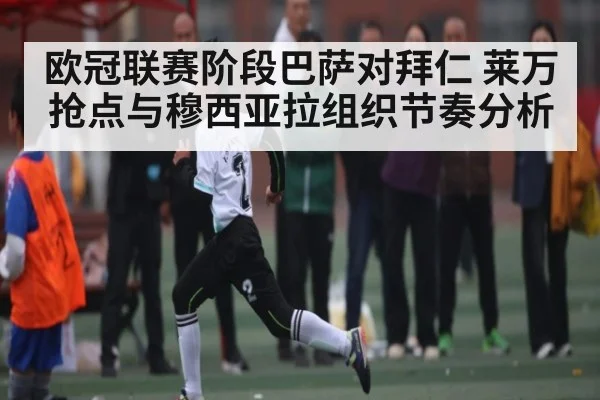 欧冠联赛阶段巴萨对拜仁 莱万抢点与穆西亚拉组织节奏分析