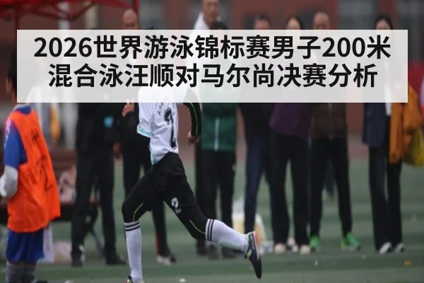 2026世界游泳锦标赛男子200米混合泳汪顺对马尔尚决赛分析